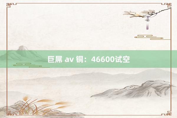 巨屌 av 铜：46600试空