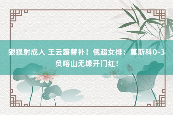 狠狠射成人 王云蕗替补！俄超女排：莫斯科0-3负喀山无缘开门红！