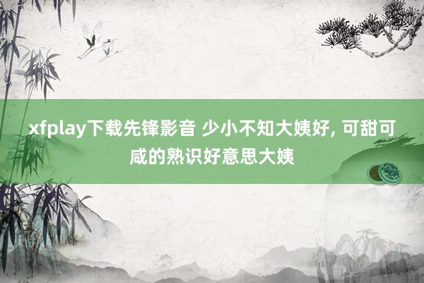 xfplay下载先锋影音 少小不知大姨好, 可甜可咸的熟识好意思大姨