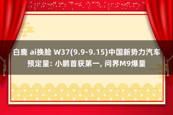 白鹿 ai换脸 W37(9.9-9.15)中国新势力汽车预定量: 小鹏首获第一， 问界M9爆量