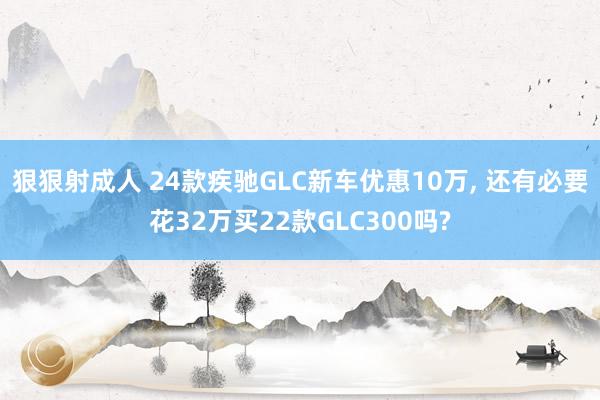 狠狠射成人 24款疾驰GLC新车优惠10万, 还有必要花32万买22款GLC300吗?