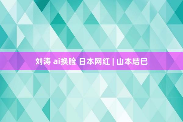 刘涛 ai换脸 日本网红 | 山本结巳