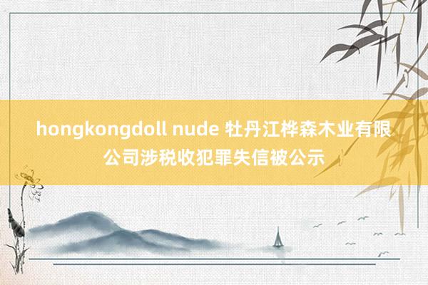 hongkongdoll nude 牡丹江桦森木业有限公司涉税收犯罪失信被公示