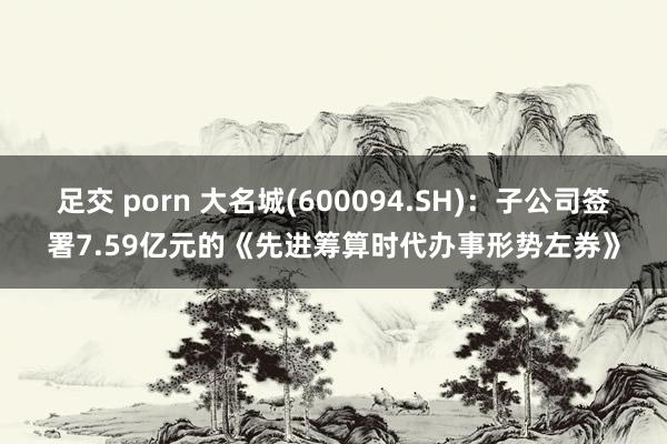 足交 porn 大名城(600094.SH)：子公司签署7.59亿元的《先进筹算时代办事形势左券》