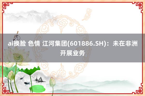 ai换脸 色情 江河集团(601886.SH)：未在非洲开展业务