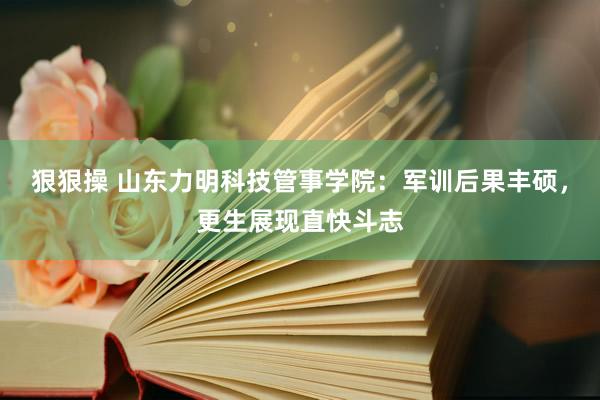 狠狠操 山东力明科技管事学院：军训后果丰硕，更生展现直快斗志