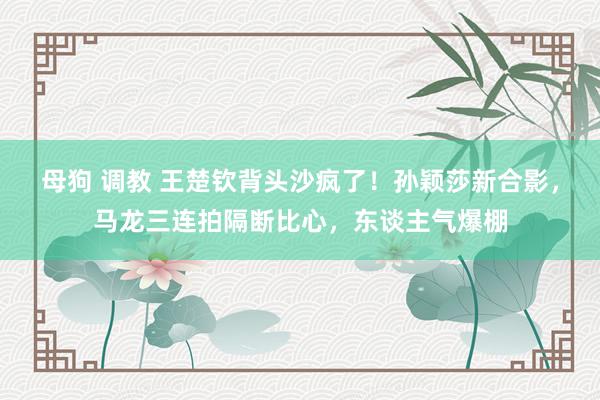 母狗 调教 王楚钦背头沙疯了！孙颖莎新合影，马龙三连拍隔断比心，东谈主气爆棚