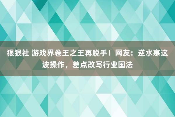 狠狠社 游戏界卷王之王再脱手！网友：逆水寒这波操作，差点改写行业国法