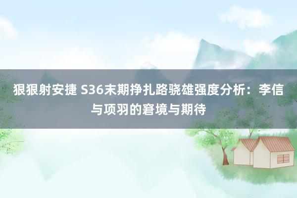 狠狠射安捷 S36末期挣扎路骁雄强度分析：李信与项羽的窘境与期待