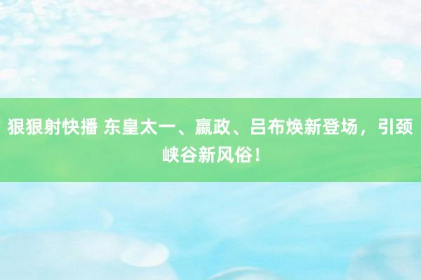 狠狠射快播 东皇太一、嬴政、吕布焕新登场，引颈峡谷新风俗！