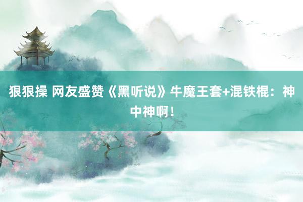 狠狠操 网友盛赞《黑听说》牛魔王套+混铁棍：神中神啊！