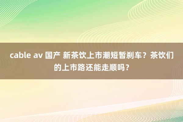 cable av 国产 新茶饮上市潮短暂刹车？茶饮们的上市路还能走顺吗？