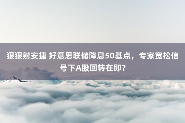 狠狠射安捷 好意思联储降息50基点，专家宽松信号下A股回转在即？