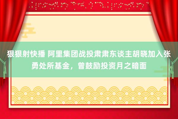 狠狠射快播 阿里集团战投肃肃东谈主胡晓加入张勇处所基金，曾鼓励投资月之暗面