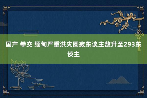 国产 拳交 缅甸严重洪灾圆寂东谈主数升至293东谈主