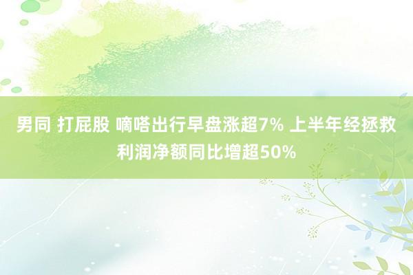 男同 打屁股 嘀嗒出行早盘涨超7% 上半年经拯救利润净额同比增超50%