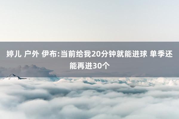 婷儿 户外 伊布:当前给我20分钟就能进球 单季还能再进30个