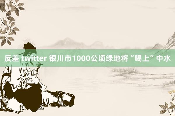 反差 twitter 银川市1000公顷绿地将“喝上”中水