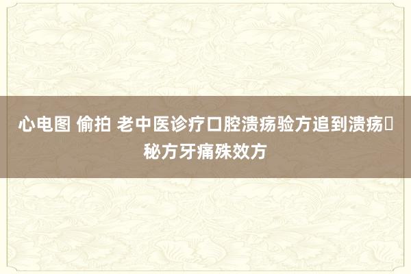 心电图 偷拍 老中医诊疗口腔溃疡验方追到溃疡​秘方牙痛殊效方