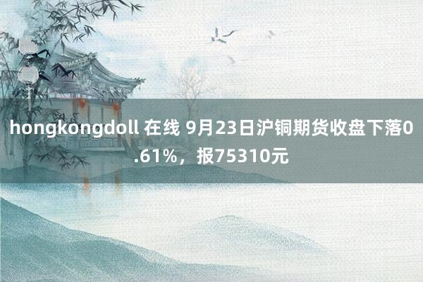 hongkongdoll 在线 9月23日沪铜期货收盘下落0.61%，报75310元