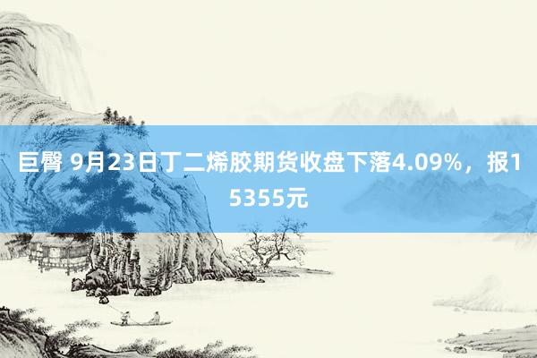 巨臀 9月23日丁二烯胶期货收盘下落4.09%，报15355元