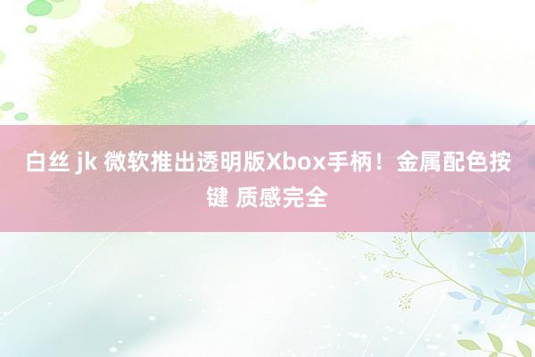 白丝 jk 微软推出透明版Xbox手柄！金属配色按键 质感完全