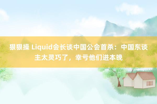 狠狠操 Liquid会长谈中国公会首杀：中国东谈主太灵巧了，幸亏他们进本晚