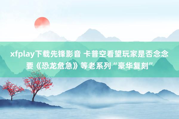 xfplay下载先锋影音 卡普空看望玩家是否念念要《恐龙危急》等老系列“豪华复刻”