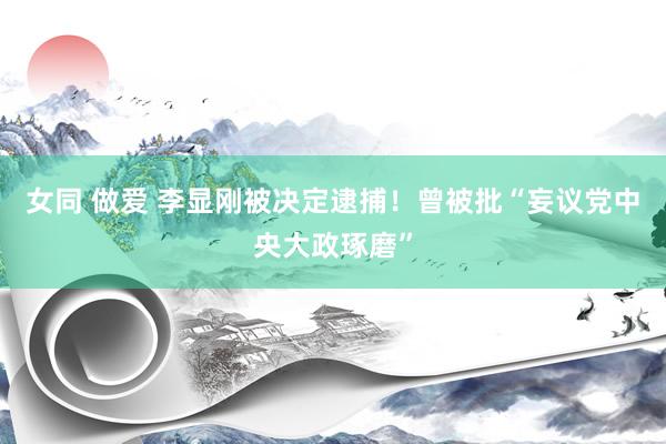 女同 做爱 李显刚被决定逮捕！曾被批“妄议党中央大政琢磨”