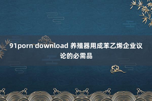 91porn download 养殖器用成苯乙烯企业议论的必需品