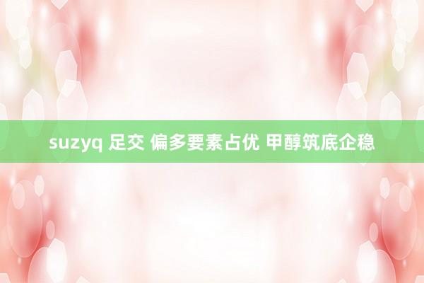 suzyq 足交 偏多要素占优 甲醇筑底企稳