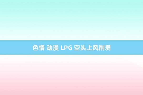 色情 动漫 LPG 空头上风削弱