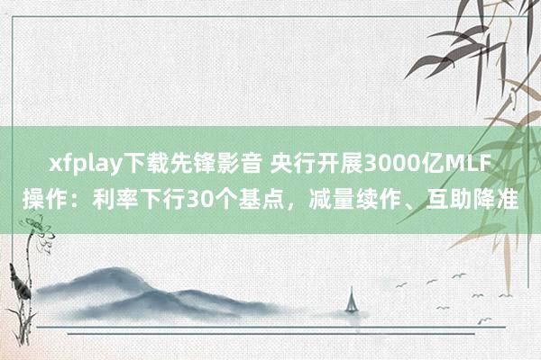 xfplay下载先锋影音 央行开展3000亿MLF操作：利率下行30个基点，减量续作、互助降准