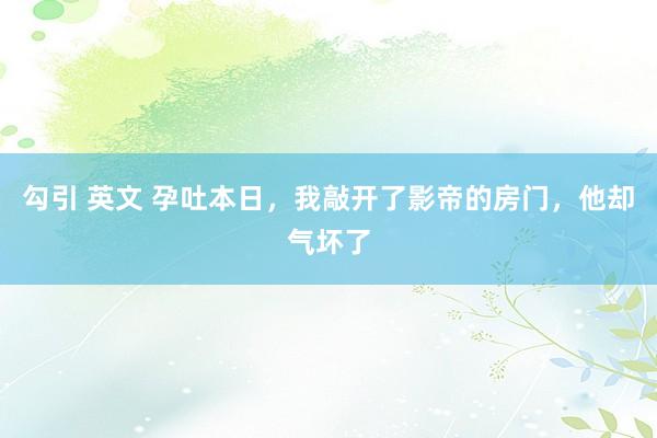 勾引 英文 孕吐本日，我敲开了影帝的房门，他却气坏了