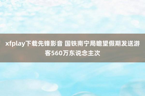 xfplay下载先锋影音 国铁南宁局瞻望假期发送游客560万东说念主次