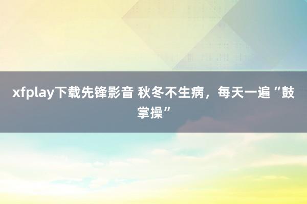 xfplay下载先锋影音 秋冬不生病，每天一遍“鼓掌操”