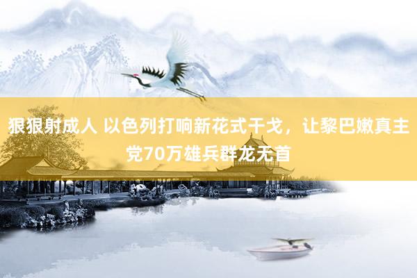 狠狠射成人 以色列打响新花式干戈，让黎巴嫩真主党70万雄兵群龙无首