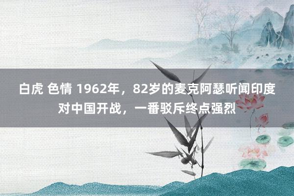 白虎 色情 1962年，82岁的麦克阿瑟听闻印度对中国开战，一番驳斥终点强烈