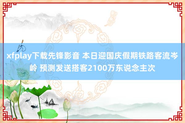 xfplay下载先锋影音 本日迎国庆假期铁路客流岑岭 预测发送搭客2100万东说念主次