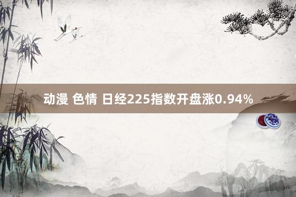 动漫 色情 日经225指数开盘涨0.94%