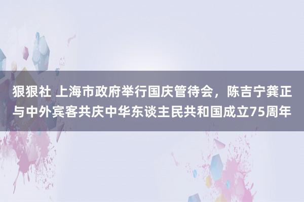 狠狠社 上海市政府举行国庆管待会，陈吉宁龚正与中外宾客共庆中华东谈主民共和国成立75周年