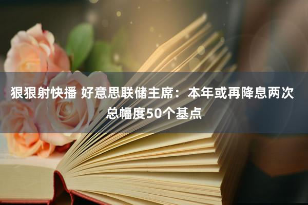 狠狠射快播 好意思联储主席：本年或再降息两次 总幅度50个基点