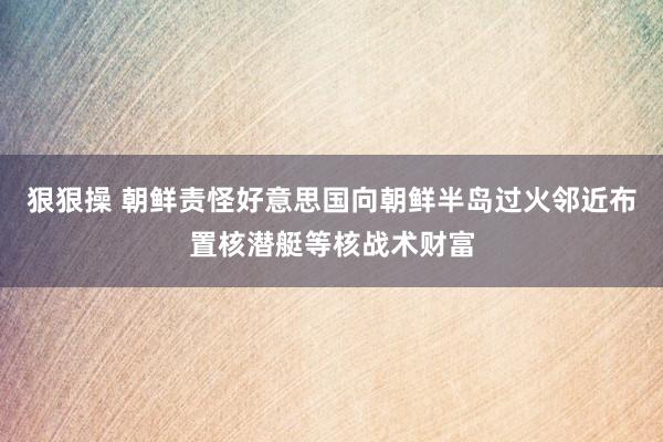 狠狠操 朝鲜责怪好意思国向朝鲜半岛过火邻近布置核潜艇等核战术财富