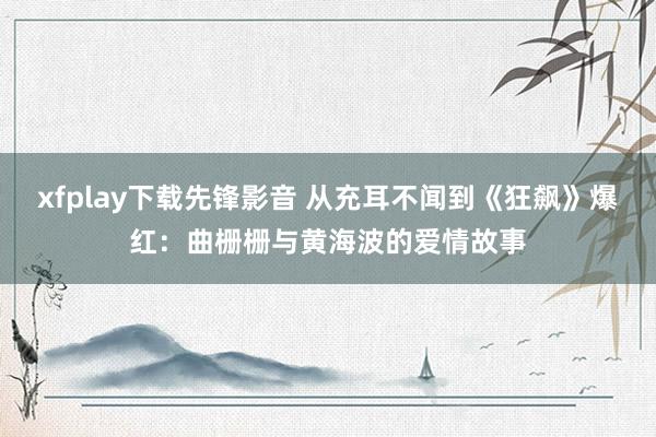 xfplay下载先锋影音 从充耳不闻到《狂飙》爆红：曲栅栅与黄海波的爱情故事