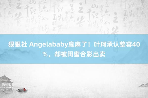 狠狠社 Angelababy赢麻了！叶珂承认整容40%，却被闺蜜合影出卖