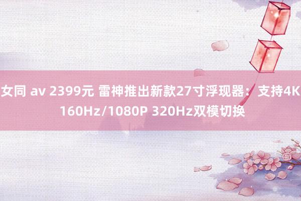 女同 av 2399元 雷神推出新款27寸浮现器：支持4K 160Hz/1080P 320Hz双模切换