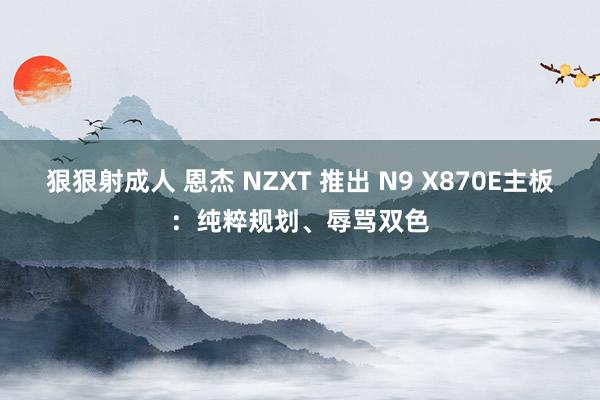 狠狠射成人 恩杰 NZXT 推出 N9 X870E主板：纯粹规划、辱骂双色