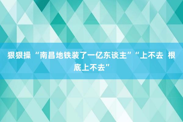 狠狠操 “南昌地铁装了一亿东谈主”“上不去  根底上不去”