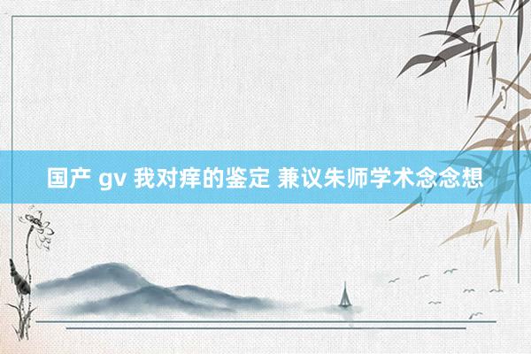 国产 gv 我对痒的鉴定 兼议朱师学术念念想