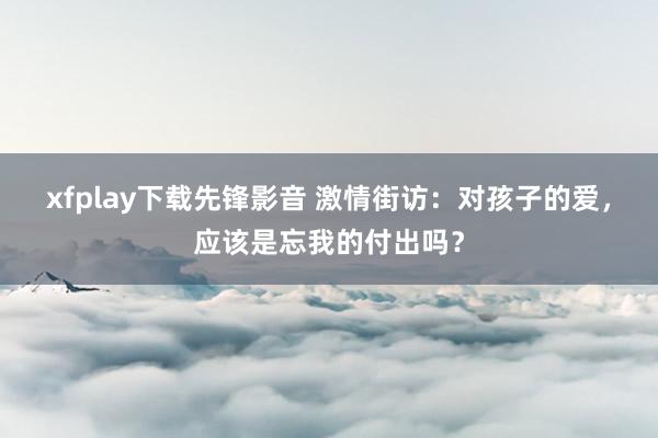 xfplay下载先锋影音 激情街访：对孩子的爱，应该是忘我的付出吗？